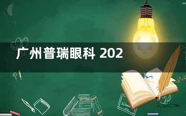 广州普瑞眼科 2025 价格表一览：近视8800元起、白内障4500元起、老花眼12000元起